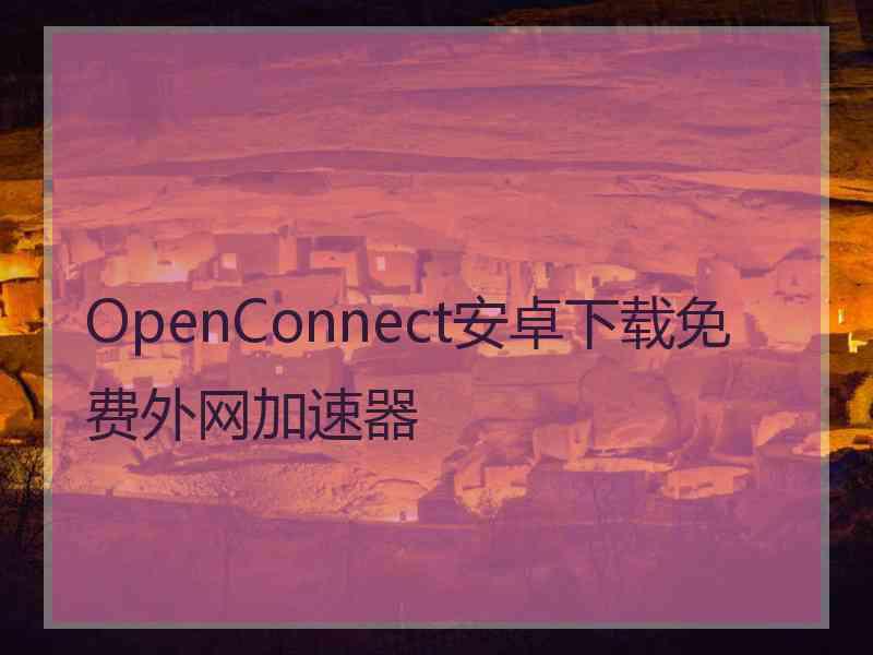 OpenConnect安卓下载免费外网加速器